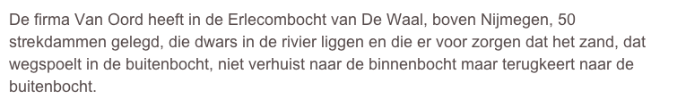 De firma Van Oord heeft in de Erlecombocht van De Waal, boven Nijmegen, 50 strekdammen gelegd, die dwars in de rivier liggen en die er voor zorgen dat het zand, dat wegspoelt in de buitenbocht, niet verhuist naar de binnenbocht maar terugkeert naar de buitenbocht.