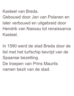 
Kasteel van Breda.
Gebouwd door Jan van Polanen en later verbouwd en uitgebreid door Hendrik van Nassau tot renaissance Kasteel.

In 1590 werd de stad Breda door de list met het turfschip bevrijd van de Spaanse bezetting.
De troepen van Prins Maurits namen bezit van de stad.  